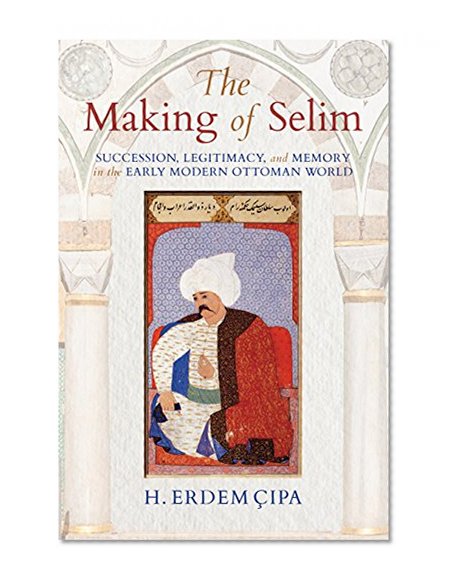 Book Cover The Making of Selim: Succession, Legitimacy, and Memory in the Early Modern Ottoman World