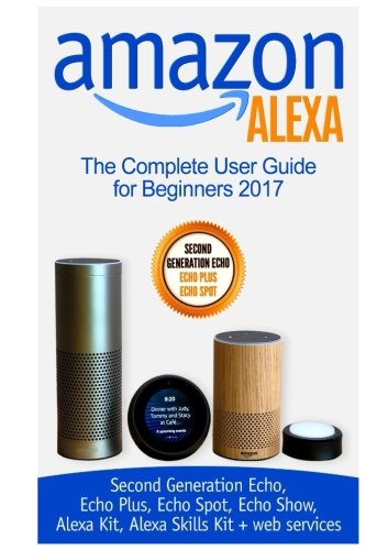 Book Cover Amazon Alexa: The Complete User Guide for Beginners 2017 (Second Generation Echo, Echo Plus, Echo Spot, Echo Show, Alexa Kit, Alexa Skills Kit + web services)