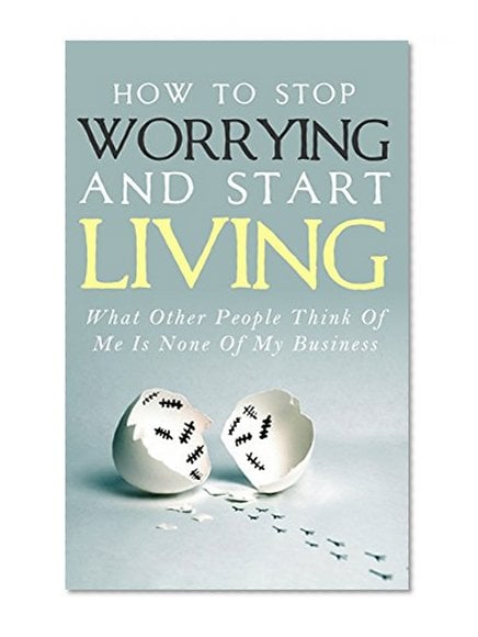 Book Cover How To Stop Worrying and Start Living - What Other People Think Of Me Is None Of My Business: Learn Stress Management and How To Overcome Relationship Jealousy, Social Anxiety and Stop Being Insecure