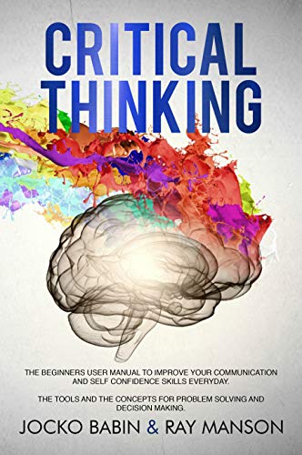 Book Cover Critical Thinking: The Beginners User Manual to Improve Your Communication and Self Confidence Skills Everyday. The Tools and The Concepts for Problem Solving and Decision Making.